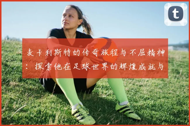 麦卡利斯特的传奇旅程与不屈精神：探索他在足球世界的辉煌成就与影响力