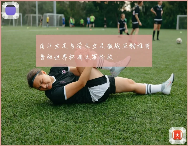 南非女足与荷兰女足激战正酣谁将晋级世界杯淘汰赛阶段