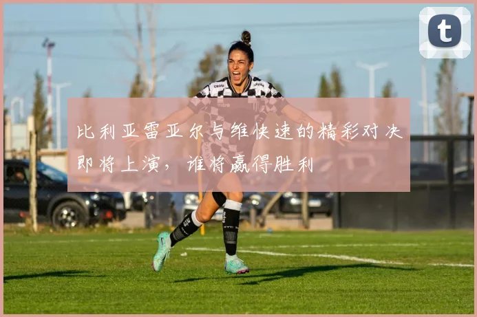 比利亚雷亚尔与维快速的精彩对决即将上演，谁将赢得胜利