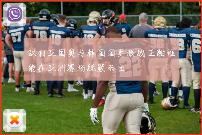 叙利亚国奥与韩国国奥激战正酣谁能在亚洲赛场脱颖而出