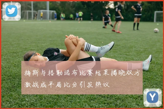 梅斯与格勒诺布比赛结果揭晓双方激战成平局比分引发热议