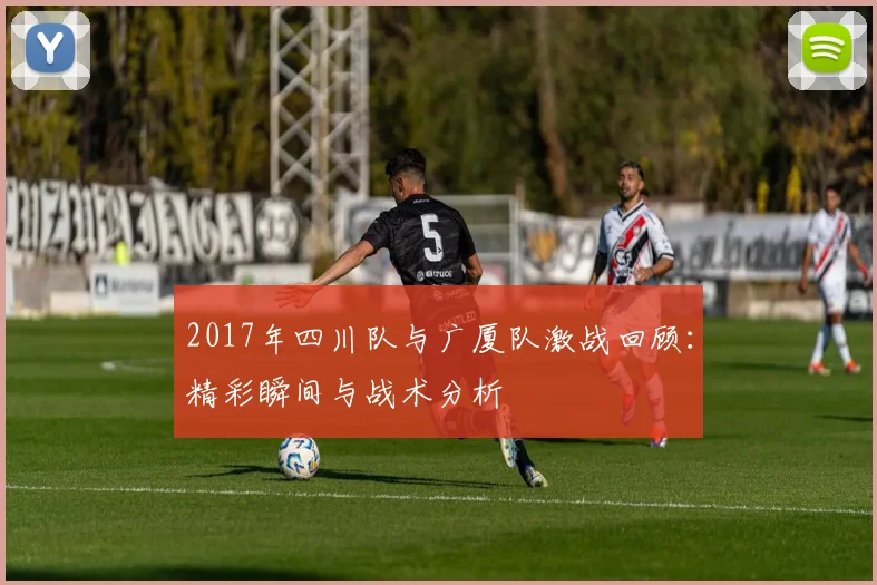 2017年四川队与广厦队激战回顾：精彩瞬间与战术分析
