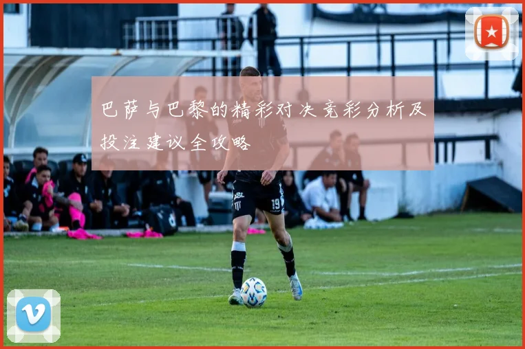 巴萨与巴黎的精彩对决竞彩分析及投注建议全攻略